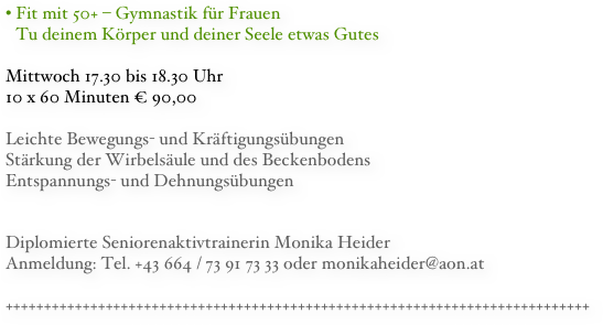 Fit mit 50+ – Gymnastik für Frauen Tu deinem Körper und deiner Seele etwas Gutes
Mittwoch 17.30 bis 18.30 Uhr
10 x 60 Minuten € 90,00

Leichte Bewegungs- und Kräftigungsübungen
Stärkung der Wirbelsäule und des Beckenbodens
Entspannungs- und Dehnungsübungen


Diplomierte Seniorenaktivtrainerin Monika HeiderAnmeldung: Tel. +43 664 / 73 91 73 33 oder monikaheider@aon.at++++++++++++++++++++++++++++++++++++++++++++++++++++++++++++++++++++++++++++