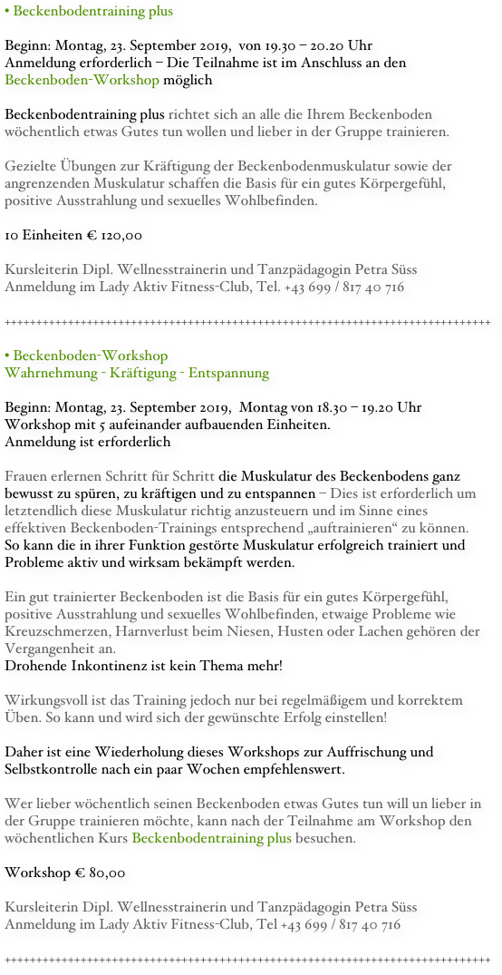 Beckenbodentraining plus

Beginn: Montag, 23. September 2019,  von 19.30 – 20.20 Uhr
Anmeldung erforderlich – Die Teilnahme ist im Anschluss an den Beckenboden-Workshop möglich

Beckenbodentraining plus richtet sich an alle die Ihrem Beckenboden wöchentlich etwas Gutes tun wollen und lieber in der Gruppe trainieren.

Gezielte Übungen zur Kräftigung der Beckenbodenmuskulatur sowie der angrenzenden Muskulatur schaffen die Basis für ein gutes Körpergefühl, positive Ausstrahlung und sexuelles Wohlbefinden. 

10 Einheiten € 120,00

Kursleiterin Dipl. Wellnesstrainerin und Tanzpädagogin Petra Süss
Anmeldung im Lady Aktiv Fitness-Club, Tel. +43 699 / 817 40 716

+++++++++++++++++++++++++++++++++++++++++++++++++++++++++++++++++++++++++++++

Beckenboden-Workshop
Wahrnehmung - Kräftigung - Entspannung 

Beginn: Montag, 23. September 2019,  Montag von 18.30 – 19.20 Uhr  Workshop mit 5 aufeinander aufbauenden Einheiten. 
Anmeldung ist erforderlich

Frauen erlernen Schritt für Schritt die Muskulatur des Beckenbodens ganz bewusst zu spüren, zu kräftigen und zu entspannen – Dies ist erforderlich um letztendlich diese Muskulatur richtig anzusteuern und im Sinne eines effektiven Beckenboden-Trainings entsprechend „auftrainieren“ zu können.  So kann die in ihrer Funktion gestörte Muskulatur erfolgreich trainiert und Probleme aktiv und wirksam bekämpft werden.

Ein gut trainierter Beckenboden ist die Basis für ein gutes Körpergefühl, positive Ausstrahlung und sexuelles Wohlbefinden, etwaige Probleme wie Kreuzschmerzen, Harnverlust beim Niesen, Husten oder Lachen gehören der Vergangenheit an.  Drohende Inkontinenz ist kein Thema mehr! 

Wirkungsvoll ist das Training jedoch nur bei regelmäßigem und korrektem Üben. So kann und wird sich der gewünschte Erfolg einstellen!

Daher ist eine Wiederholung dieses Workshops zur Auffrischung und Selbstkontrolle nach ein paar Wochen empfehlenswert. 

Wer lieber wöchentlich seinen Beckenboden etwas Gutes tun will un lieber in der Gruppe trainieren möchte, kann nach der Teilnahme am Workshop den wöchentlichen Kurs Beckenbodentraining plus besuchen.

Workshop € 80,00 

Kursleiterin Dipl. Wellnesstrainerin und Tanzpädagogin Petra Süss
Anmeldung im Lady Aktiv Fitness-Club, Tel +43 699 / 817 40 716

+++++++++++++++++++++++++++++++++++++++++++++++++++++++++++++++++++++++++++++