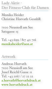 Lady Aktiv - Der Fitness-Club für Damen
￼
Monika Heider Christine Horvath GesnbR

7100 Neusiedl am See Satzgasse 15

Tel. +43 699 / 817 40 716
monikaheider@aon.at

Artwork
￼
Andreas Horvath
7100 Neusiedl am See
Josef Reichl-Gasse 11
Tel. +43 2167 / 27 22 22
a.horvath@horvathdruck.at
www.horvathdruck.at