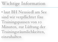  Wichtige Information
￼
• laut BH Neusiedl am See sind wir verpflichtet fixe Trainingspausen von 10 Minuten, zur Lüftung der Trainingsräumlichkeiten, einzuhalten