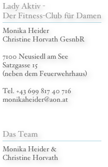 Lady Aktiv - Der Fitness-Club für Damen
￼
Monika Heider Christine Horvath GesnbR

7100 Neusiedl am See Satzgasse 15 (neben dem Feuerwehrhaus)

Tel. +43 699 817 40 716
monikaheider@aon.at


Das Team
￼
Monika Heider &
Christine Horvath
