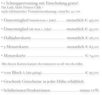  • 1 Schnuppertraining mit Einschulung gratis! Für Lady Aktiv Fitness-Club –  nach telefonischer Terminvereinbarung: 0699/817 40 716Dauermitglied (mindestens 1 Jahr) ............monatlich € 49,00
• Dauermitglied (ab dem 2. Jahr) ..................monatlich € 43,00• Halbjahreskarte .......................................... monatlich € 56,00• 3-Monatskarte ............................................. monatlich € 63,00• Monatskarte ....................................................................... € 74,00Mit diesen Karten kannst du trainieren so oft wie du willst.• 10er Block (1 Jahr gültig)..................................................... € 95,00• Geschenk-Gutscheine in jeder Höhe erhältlich• Schülerinnen/Studentinnen .................................. minus 10%  