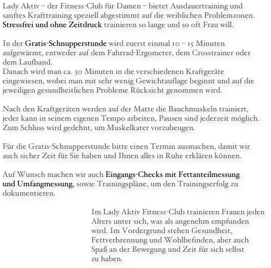 Lady Aktiv – der Fitness-Club für Damen – bietet Ausdauertraining und sanftes Krafttraining speziell abgestimmt auf die weiblichen Problemzonen. Stressfrei und ohne Zeitdruck trainieren so lange und so oft Frau will.

In der Gratis-Schnupperstunde wird zuerst einmal 10 – 15 Minuten aufgewärmt, entweder auf dem Fahrrad-Ergometer, dem Crosstrainer oder dem Laufband.
Danach wird man ca. 30 Minuten in die verschiedenen Kraftgeräte eingewiesen, wobei man mit sehr wenig Gewichtauflage beginnt und auf die jeweiligen gesundheitlichen Probleme Rücksicht genommen wird.

Nach den Kraftgeräten werden auf der Matte die Bauchmuskeln trainiert, jeder kann in seinem eigenen Tempo arbeiten, Pausen sind jederzeit möglich. Zum Schluss wird gedehnt, um Muskelkater vorzubeugen.

Für die Gratis-Schnupperstunde bitte einen Termin ausmachen, damit wir auch sicher Zeit für Sie haben und Ihnen alles in Ruhe erklären können.

Auf Wunsch machen wir auch Eingangs-Checks mit Fettanteilmessung 
und Umfangmessung, sowie Trainingspläne, um den Trainingserfolg zu dokumentieren.

					Im Lady Aktiv Fitness-Club trainieren Frauen jeden 					Alters unter sich, was als angenehm empfunden 					wird. Im Vordergrund stehen Gesundheit, 
					Fettverbrennung und Wohlbefinden, aber auch 
					Spaß an der Bewegung und Zeit für sich selbst 
					zu haben.