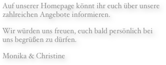 Auf unserer Homepage könnt ihr euch über unsere zahlreichen Angebote informieren.
Wir würden uns freuen, euch bald persönlich bei  uns begrüßen zu dürfen.
Monika & Christine