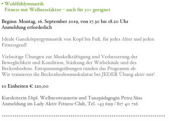 Wohlfühlymnastik Fitness mit Wellnessfaktor – auch für 50+ geeignet Beginn: Montag, 16. September 2019, von 17.30 bis 18.20 Uhr
Anmeldung erforderlich

Ideale Ganzkörpergymnastik von Kopf bis Fuß, für jedes Alter und jeden Fitnessgrad!

Vielseitige Übungen zur Muskelkräftigung und Verbesserung der Beweglichkeit und Kondition, Stärkung der Wirbelsäule und des Beckenbodens. Entspannungsübungen runden das Programm ab. 
Wir trainieren die Beckenbodenmuskulatur bei JEDER Übung aktiv mit!
10 Einheiten € 120,00

Kursleiterin Dipl. Wellnesstrainerin und Tanzpädagogin Petra Süss
Anmeldung im Lady Aktiv Fitness-Club, Tel. +43 699 / 817 40 716

++++++++++++++++++++++++++++++++++++++++++++++++++++++++++++++++++++++++++++